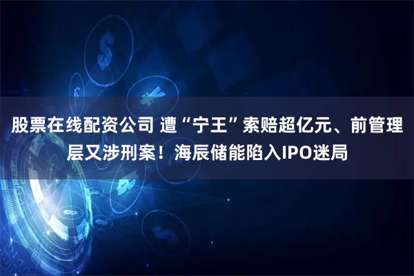 股票在线配资公司 遭“宁王”索赔超亿元、前管理层又涉刑案！海辰储能陷入IPO迷局