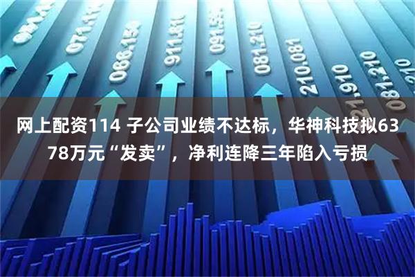 网上配资114 子公司业绩不达标，华神科技拟6378万元“发卖”，净利连降三年陷入亏损