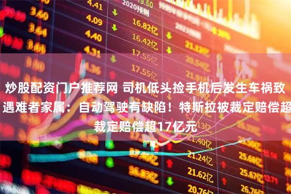 炒股配资门户推荐网 司机低头捡手机后发生车祸致1死1伤 遇难者家属：自动驾驶有缺陷！特斯拉被裁定赔偿超17亿元