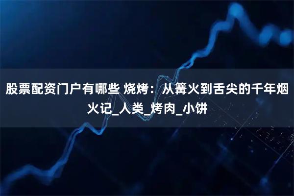 股票配资门户有哪些 烧烤：从篝火到舌尖的千年烟火记_人类_烤肉_小饼