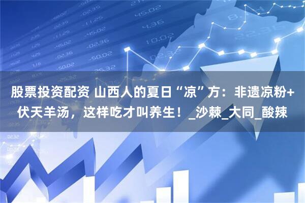 股票投资配资 山西人的夏日“凉”方：非遗凉粉+伏天羊汤，这样吃才叫养生！_沙棘_大同_酸辣