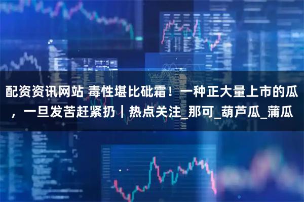 配资资讯网站 毒性堪比砒霜！一种正大量上市的瓜，一旦发苦赶紧扔｜热点关注_那可_葫芦瓜_蒲瓜