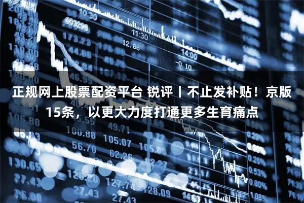 正规网上股票配资平台 锐评丨不止发补贴！京版15条，以更大力度打通更多生育痛点