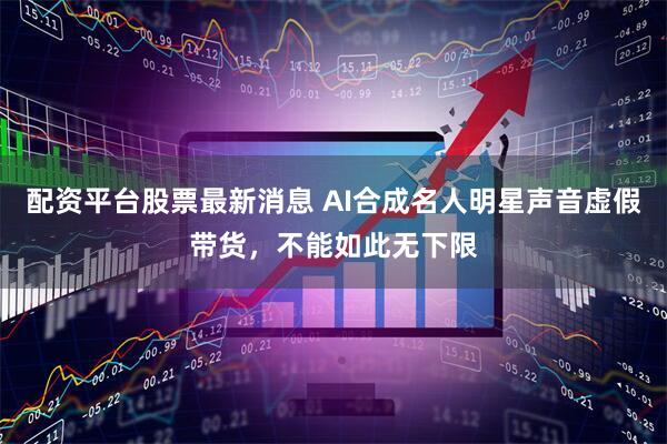 配资平台股票最新消息 AI合成名人明星声音虚假带货，不能如此无下限