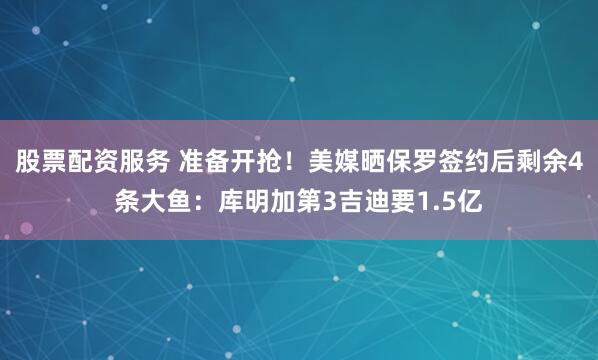 股票配资服务 准备开抢！美媒晒保罗签约后剩余4条大鱼：库明加第3吉迪要1.5亿