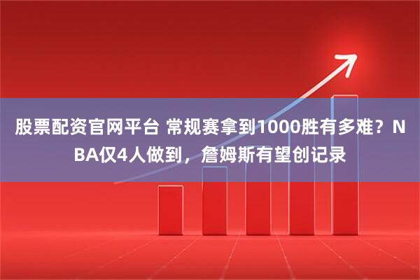 股票配资官网平台 常规赛拿到1000胜有多难？NBA仅4人做到，詹姆斯有望创记录