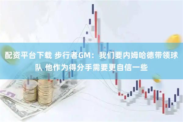 配资平台下载 步行者GM：我们要内姆哈德带领球队 他作为得分手需要更自信一些