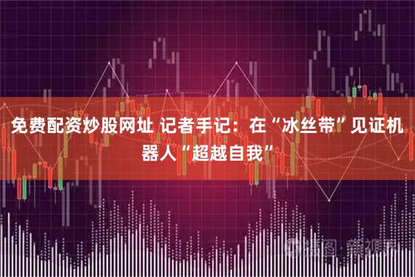 免费配资炒股网址 记者手记：在“冰丝带”见证机器人“超越自我”